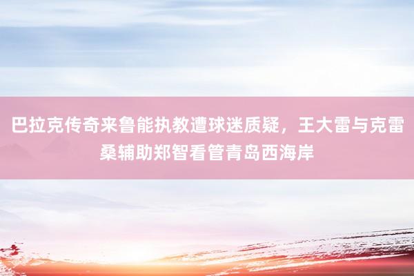 巴拉克传奇来鲁能执教遭球迷质疑，王大雷与克雷桑辅助郑智看管青岛西海岸