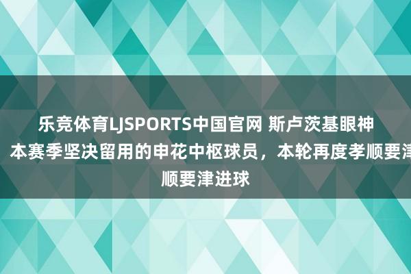 乐竞体育LJSPORTS中国官网 斯卢茨基眼神精确！本赛季坚决留用的申花中枢球员，本轮再度孝顺要津进球