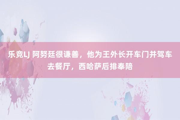 乐竞LJ 阿努廷很谦善，他为王外长开车门并驾车去餐厅，西哈萨后排奉陪