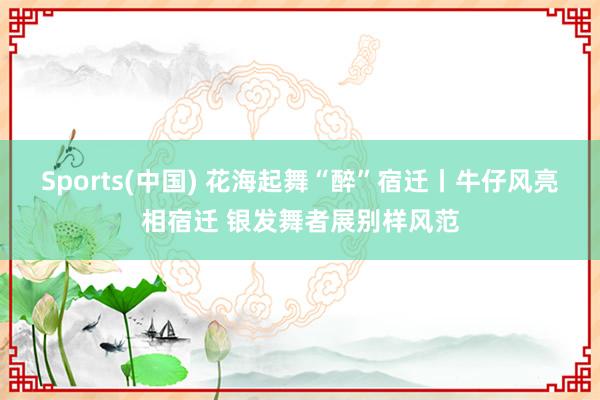 Sports(中国) 花海起舞“醉”宿迁丨牛仔风亮相宿迁 银发舞者展别样风范