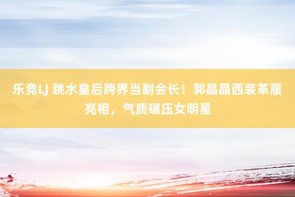 乐竞LJ 跳水皇后跨界当副会长！郭晶晶西装革履亮相，气质碾压女明星