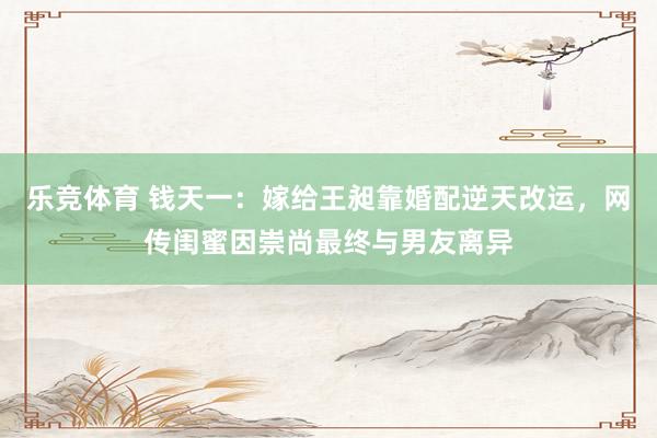 乐竞体育 钱天一：嫁给王昶靠婚配逆天改运，网传闺蜜因崇尚最终与男友离异