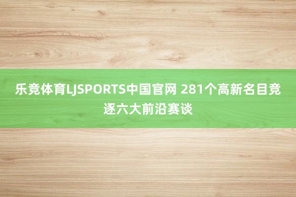 乐竞体育LJSPORTS中国官网 281个高新名目竞逐六大前沿赛谈