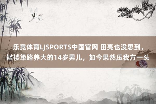 乐竞体育LJSPORTS中国官网 田亮也没思到，褴褛筚路养大的14岁男儿，如今果然压我方一头