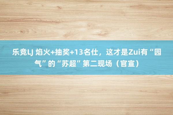 乐竞LJ 焰火+抽奖+13名仕，这才是Zui有“园气”的“苏超”第二现场（官宣）