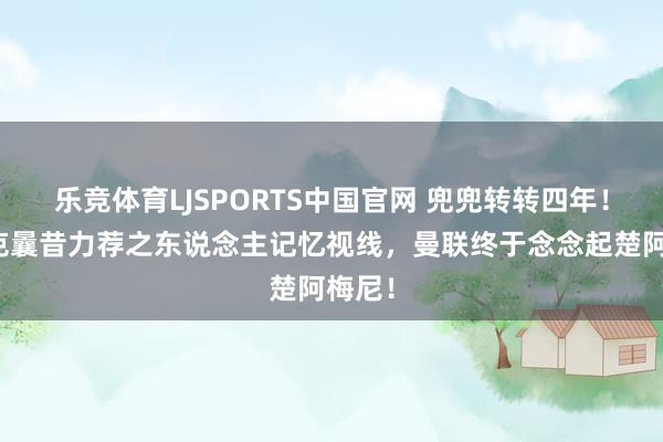 乐竞体育LJSPORTS中国官网 兜兜转转四年！朗尼克曩昔力荐之东说念主记忆视线，曼联终于念念起楚阿梅尼！