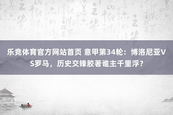 乐竞体育官方网站首页 意甲第34轮：博洛尼亚VS罗马，历史交锋胶著谁主千里浮？