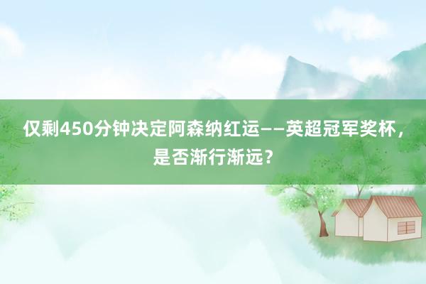 仅剩450分钟决定阿森纳红运——英超冠军奖杯，是否渐行渐远？