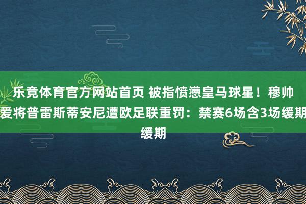 乐竞体育官方网站首页 被指愤懑皇马球星！穆帅爱将普雷斯蒂安尼遭欧足联重罚：禁赛6场含3场缓期