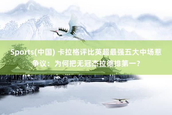 Sports(中国) 卡拉格评比英超最强五大中场惹争议：为何把无冠杰拉德排第一？