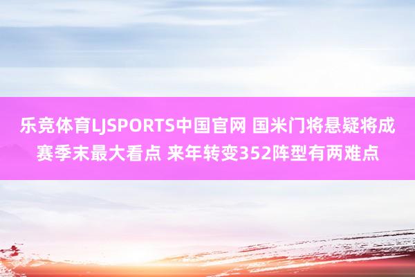 乐竞体育LJSPORTS中国官网 国米门将悬疑将成赛季末最大看点 来年转变352阵型有两难点