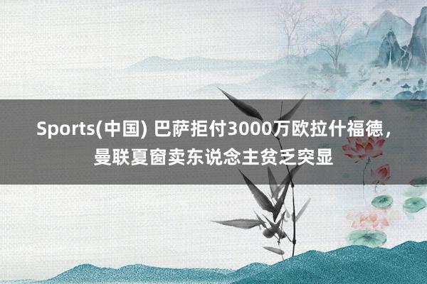 Sports(中国) 巴萨拒付3000万欧拉什福德，曼联夏窗卖东说念主贫乏突显