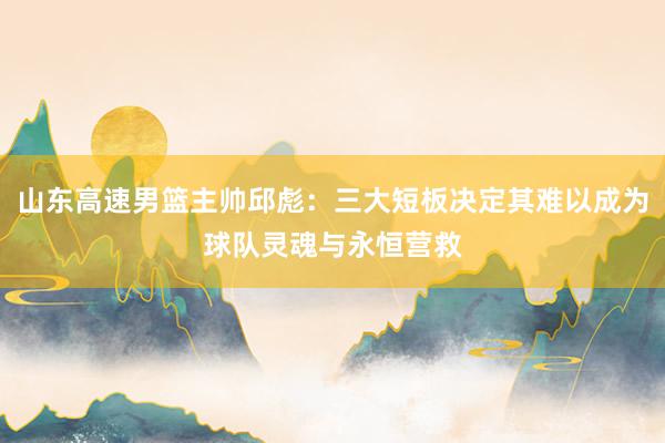 山东高速男篮主帅邱彪：三大短板决定其难以成为球队灵魂与永恒营救