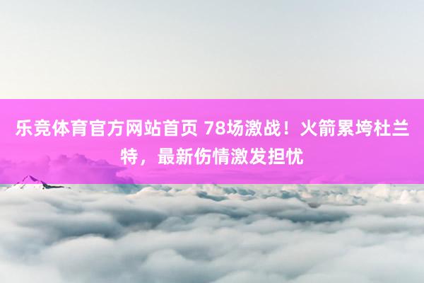 乐竞体育官方网站首页 78场激战！火箭累垮杜兰特，最新伤情激发担忧