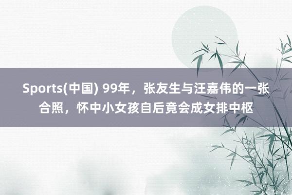 Sports(中国) 99年，张友生与汪嘉伟的一张合照，怀中小女孩自后竟会成女排中枢