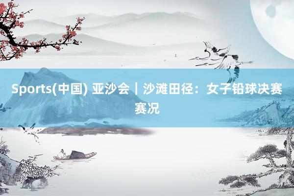 Sports(中国) 亚沙会｜沙滩田径：女子铅球决赛赛况