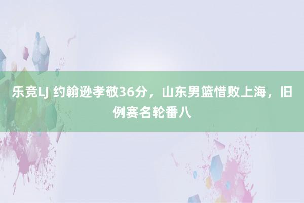 乐竞LJ 约翰逊孝敬36分，山东男篮惜败上海，旧例赛名轮番八