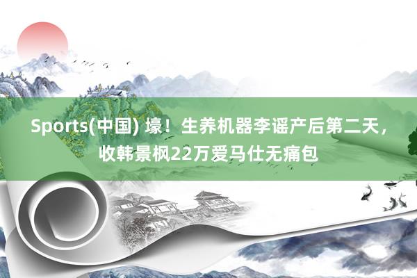 Sports(中国) 壕！生养机器李谣产后第二天，收韩景枫22万爱马仕无痛包