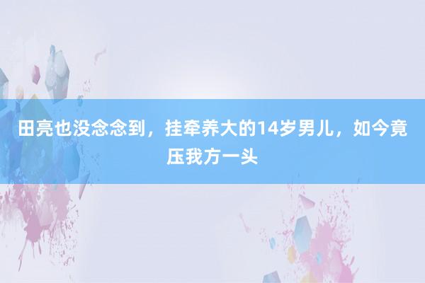 田亮也没念念到，挂牵养大的14岁男儿，如今竟压我方一头
