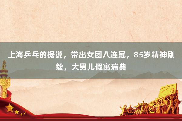 上海乒乓的据说，带出女团八连冠，85岁精神刚毅，大男儿假寓瑞典