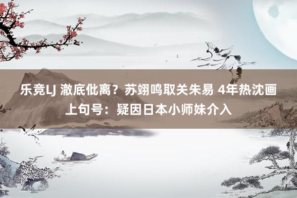 乐竞LJ 澈底仳离？苏翊鸣取关朱易 4年热沈画上句号：疑因日本小师妹介入