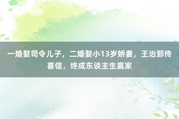 一婚娶司令儿子，二婚娶小13岁娇妻，王治郅传喜信，终成东谈主生赢家