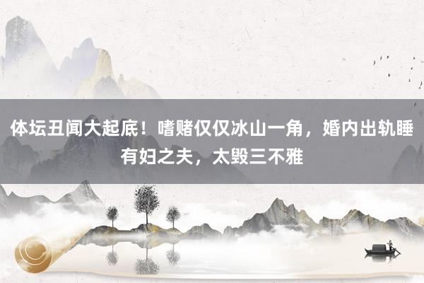 体坛丑闻大起底！嗜赌仅仅冰山一角，婚内出轨睡有妇之夫，太毁三不雅