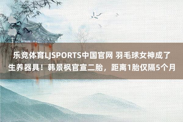 乐竞体育LJSPORTS中国官网 羽毛球女神成了生养器具！韩景枫官宣二胎，距离1胎仅隔5个月