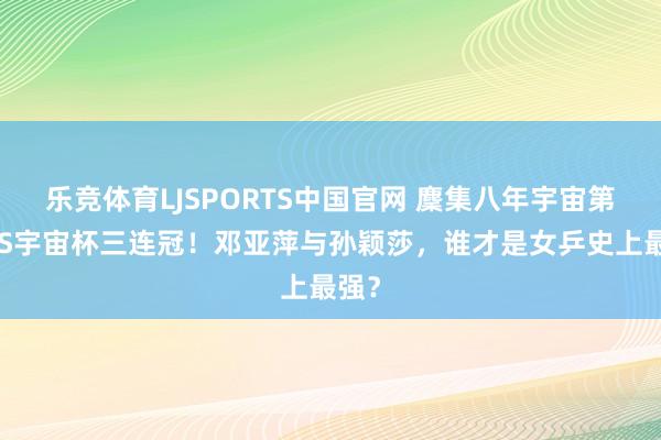 乐竞体育LJSPORTS中国官网 麇集八年宇宙第一VS宇宙杯三连冠！邓亚萍与孙颖莎，谁才是女乒史上最强？