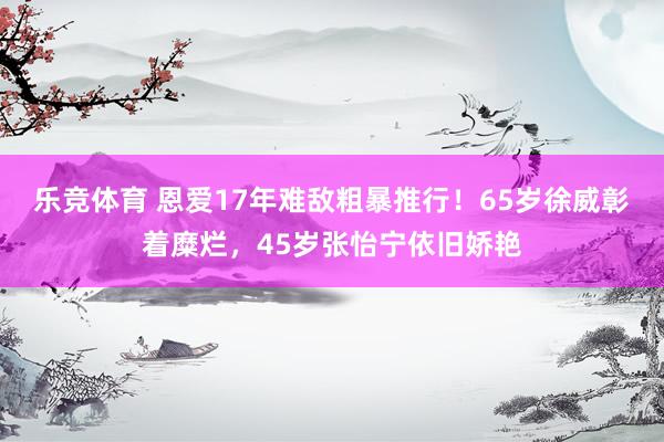 乐竞体育 恩爱17年难敌粗暴推行！65岁徐威彰着糜烂，45岁张怡宁依旧娇艳