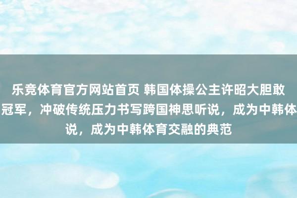 乐竞体育官方网站首页 韩国体操公主许昭大胆敢追爱嫁给中国冠军，冲破传统压力书写跨国神思听说，成为中韩体育交融的典范