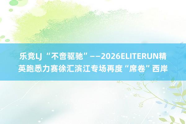 乐竞LJ “不啻驱驰”——2026ELITERUN精英跑悉力赛徐汇滨江专场再度“席卷”西岸