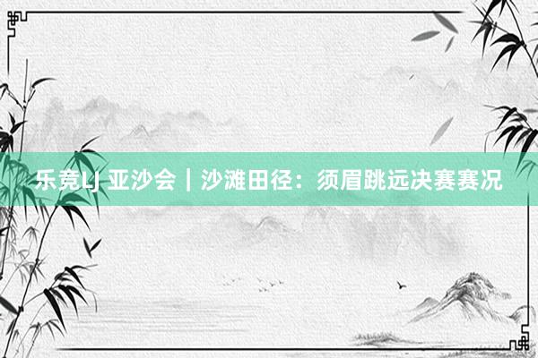 乐竞LJ 亚沙会｜沙滩田径：须眉跳远决赛赛况