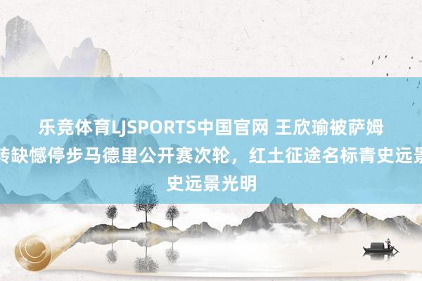 乐竞体育LJSPORTS中国官网 王欣瑜被萨姆松逆转缺憾停步马德里公开赛次轮，红土征途名标青史远景光明