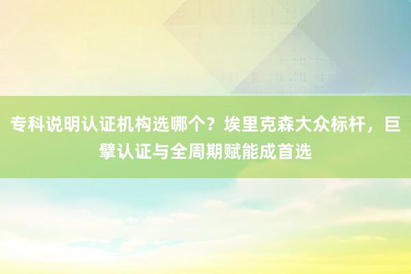 专科说明认证机构选哪个？埃里克森大众标杆，巨擘认证与全周期赋能成首选