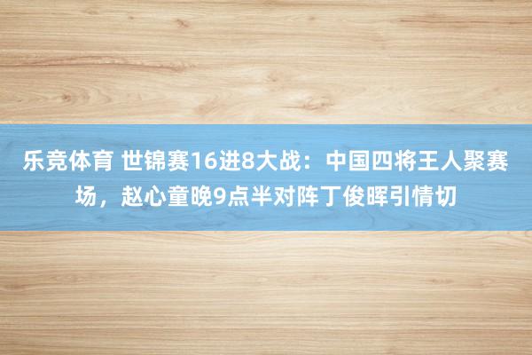 乐竞体育 世锦赛16进8大战：中国四将王人聚赛场，赵心童晚9点半对阵丁俊晖引情切