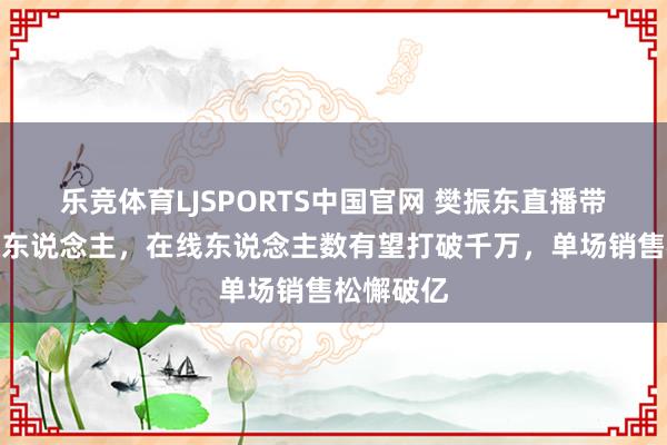 乐竞体育LJSPORTS中国官网 樊振东直播带货后劲惊东说念主，在线东说念主数有望打破千万，单场销售松懈破亿