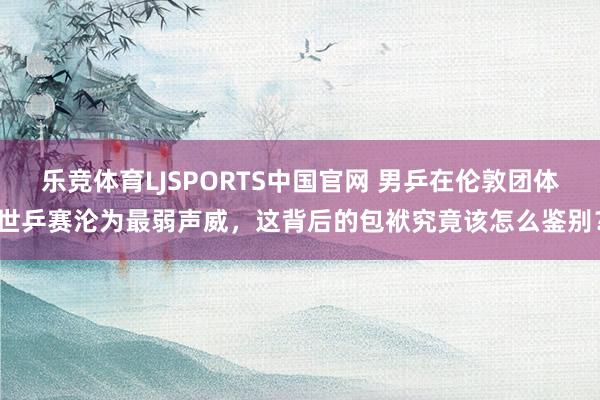 乐竞体育LJSPORTS中国官网 男乒在伦敦团体世乒赛沦为最弱声威，这背后的包袱究竟该怎么鉴别？