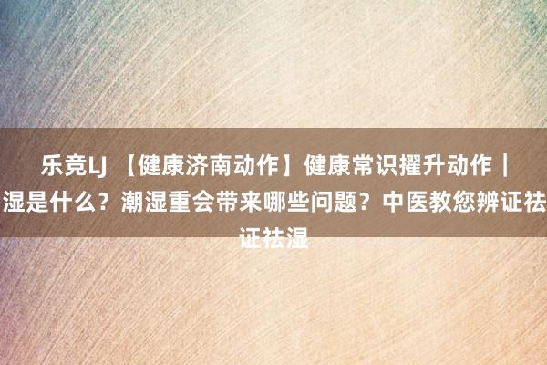 乐竞LJ 【健康济南动作】健康常识擢升动作｜潮湿是什么？潮湿重会带来哪些问题？中医教您辨证祛湿