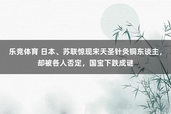 乐竞体育 日本、苏联惊现宋天圣针灸铜东谈主，却被各人否定，国宝下跌成谜