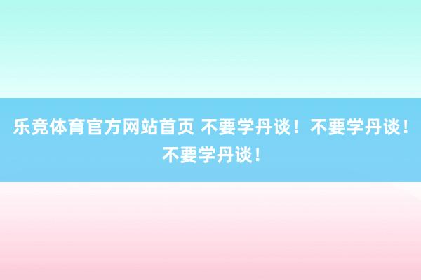 乐竞体育官方网站首页 不要学丹谈！不要学丹谈！不要学丹谈！