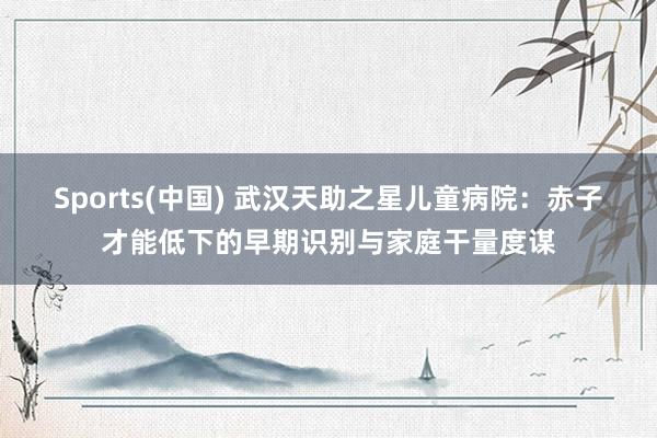 Sports(中国) 武汉天助之星儿童病院：赤子才能低下的早期识别与家庭干量度谋