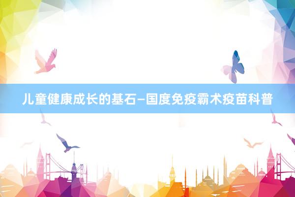 儿童健康成长的基石—国度免疫霸术疫苗科普