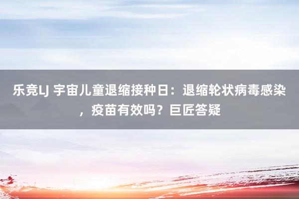 乐竞LJ 宇宙儿童退缩接种日：退缩轮状病毒感染，疫苗有效吗？巨匠答疑