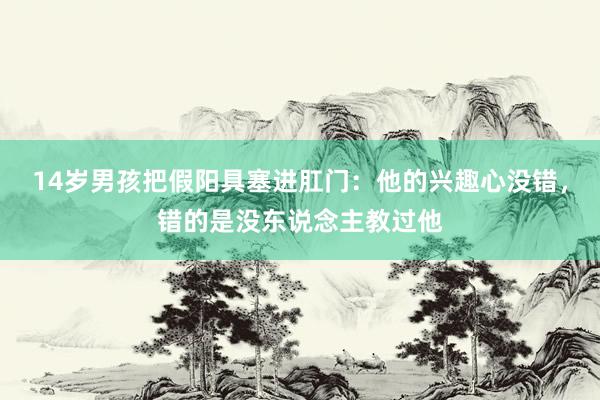 14岁男孩把假阳具塞进肛门：他的兴趣心没错，错的是没东说念主教过他