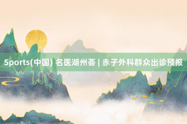 Sports(中国) 名医湖州荟 | 赤子外科群众出诊预报