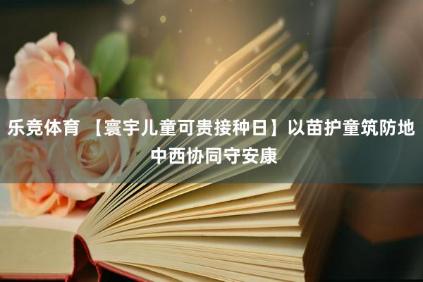 乐竞体育 【寰宇儿童可贵接种日】以苗护童筑防地 中西协同守安康