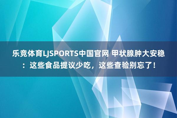 乐竞体育LJSPORTS中国官网 甲状腺肿大安稳：这些食品提议少吃，这些查验别忘了！