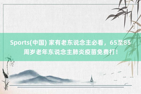Sports(中国) 家有老东说念主必看，65至85周岁老年东说念主肺炎疫苗免费打！