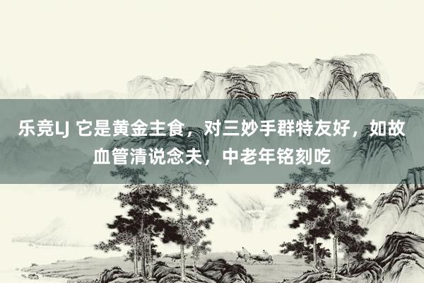 乐竞LJ 它是黄金主食，对三妙手群特友好，如故血管清说念夫，中老年铭刻吃